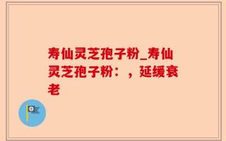 寿仙灵芝孢子粉_寿仙灵芝孢子粉：，延缓衰老