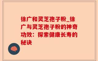 徐广和灵芝孢子粉_徐广与灵芝孢子粉的神奇功效：探索健康长寿的秘诀