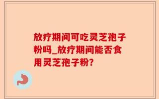 放疗期间可吃灵芝孢子粉吗_放疗期间能否食用灵芝孢子粉？