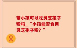 带小孩可以吃灵芝孢子粉吗_“小孩能否食用灵芝孢子粉？”