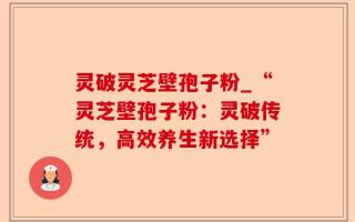 灵破灵芝壁孢子粉_“灵芝壁孢子粉：灵破传统，高效养生新选择”
