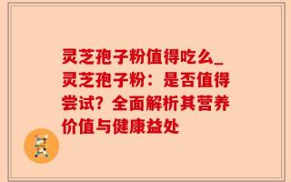 灵芝孢子粉值得吃么_灵芝孢子粉：是否值得尝试？全面解析其营养价值与健康益处