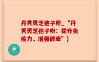 丹秀灵芝孢子粉_“丹秀灵芝孢子粉：提升免疫力，增强健康”)