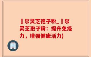 勼尔灵芝孢子粉_勼尔灵芝孢子粉：提升免疫力，增强健康活力)