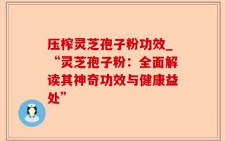 压榨灵芝孢子粉功效_“灵芝孢子粉：全面解读其神奇功效与健康益处”