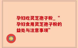 孕妇吃灵芝孢子粉_“孕妇食用灵芝孢子粉的益处与注意事项”