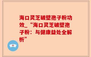 海口灵芝破壁孢子粉功效_“海口灵芝破壁孢子粉：与健康益处全解析”