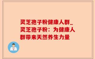 灵芝孢子粉健康人群_灵芝孢子粉：为健康人群带来天然养生力量