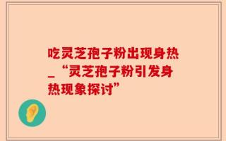 吃灵芝孢子粉出现身热_“灵芝孢子粉引发身热现象探讨”