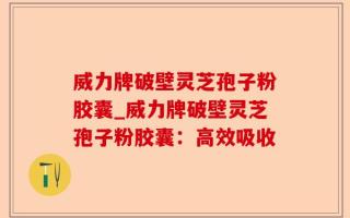 威力牌破壁灵芝孢子粉胶囊_威力牌破壁灵芝孢子粉胶囊：高效吸收