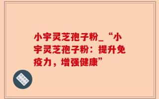 小宇灵芝孢子粉_“小宇灵芝孢子粉：提升免疫力，增强健康”