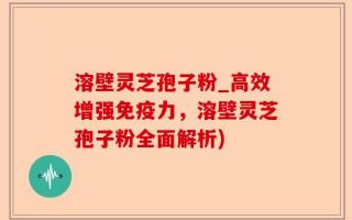 溶壁灵芝孢子粉_高效增强免疫力，溶壁灵芝孢子粉全面解析)