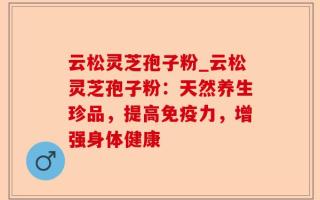 云松灵芝孢子粉_云松灵芝孢子粉：天然养生珍品，提高免疫力，增强身体健康