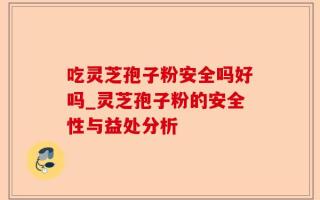 吃灵芝孢子粉安全吗好吗_灵芝孢子粉的安全性与益处分析