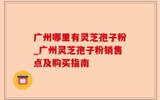 广州哪里有灵芝孢子粉_广州灵芝孢子粉销售点及购买指南