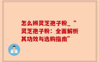 怎么辨灵芝孢子粉_“灵芝孢子粉：全面解析其功效与选购指南”