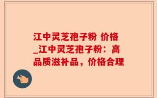 江中灵芝孢子粉 价格_江中灵芝孢子粉：高品质滋补品，价格合理