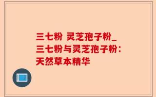 三七粉 灵芝孢子粉_三七粉与灵芝孢子粉：天然草本精华