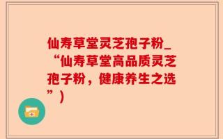 仙寿草堂灵芝孢子粉_“仙寿草堂高品质灵芝孢子粉，健康养生之选”)