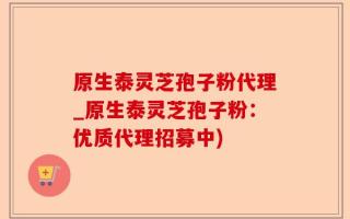 原生泰灵芝孢子粉代理_原生泰灵芝孢子粉：优质代理招募中)