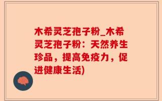 木希灵芝孢子粉_木希灵芝孢子粉：天然养生珍品，提高免疫力，促进健康生活)