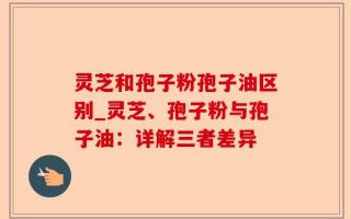 灵芝和孢子粉孢子油区别_灵芝、孢子粉与孢子油：详解三者差异