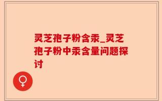灵芝孢子粉含汞_灵芝孢子粉中汞含量问题探讨