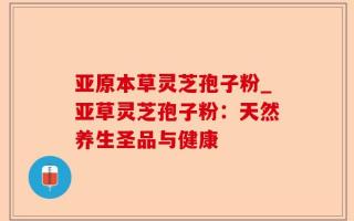 亚原本草灵芝孢子粉_亚草灵芝孢子粉：天然养生圣品与健康