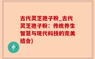 古代灵芝孢子粉_古代灵芝孢子粉：传统养生智慧与现代科技的完美结合)