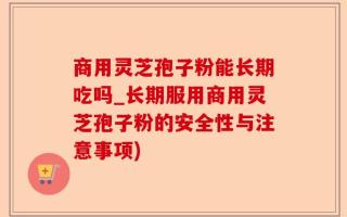 商用灵芝孢子粉能长期吃吗_长期服用商用灵芝孢子粉的安全性与注意事项)