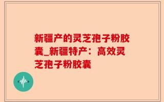 新疆产的灵芝孢子粉胶囊_新疆特产：高效灵芝孢子粉胶囊