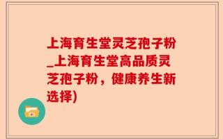 上海育生堂灵芝孢子粉_上海育生堂高品质灵芝孢子粉，健康养生新选择)