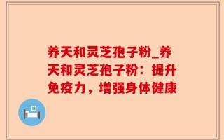 养天和灵芝孢子粉_养天和灵芝孢子粉：提升免疫力，增强身体健康