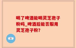 喝了啤酒能喝灵芝孢子粉吗_啤酒后能否服用灵芝孢子粉？