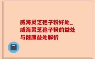 威海灵芝孢子粉好处_威海灵芝孢子粉的益处与健康益处解析