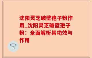 沈阳灵芝破壁孢子粉作用_沈阳灵芝破壁孢子粉：全面解析其功效与作用