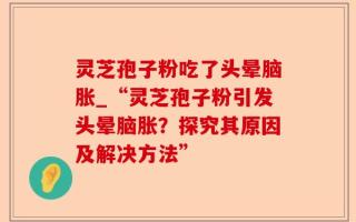 灵芝孢子粉吃了头晕脑胀_“灵芝孢子粉引发头晕脑胀？探究其原因及解决方法”