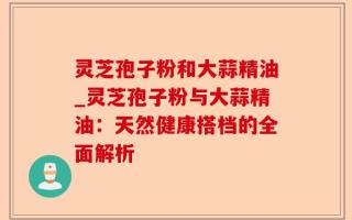 灵芝孢子粉和大蒜精油_灵芝孢子粉与大蒜精油：天然健康搭档的全面解析