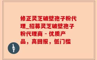 修正灵芝破壁孢子粉代理_招募灵芝破壁孢子粉代理商 - 优质产品，高回报，低门槛
