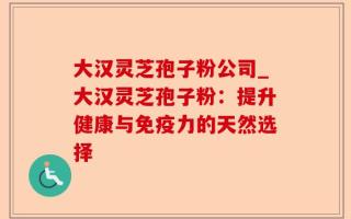 大汉灵芝孢子粉公司_大汉灵芝孢子粉：提升健康与免疫力的天然选择