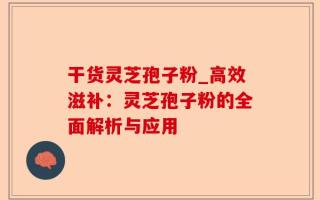 干货灵芝孢子粉_高效滋补：灵芝孢子粉的全面解析与应用