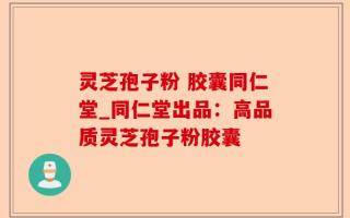 灵芝孢子粉 胶囊同仁堂_同仁堂出品：高品质灵芝孢子粉胶囊