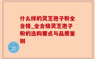 什么样的灵芝孢子粉全合格_全合格灵芝孢子粉的选购要点与品质鉴别