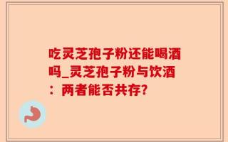 吃灵芝孢子粉还能喝酒吗_灵芝孢子粉与饮酒：两者能否共存？