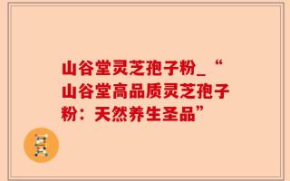 山谷堂灵芝孢子粉_“山谷堂高品质灵芝孢子粉：天然养生圣品”