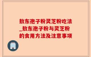 敖东孢子粉灵芝粉吃法_敖东孢子粉与灵芝粉的食用方法及注意事项