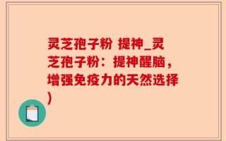 灵芝孢子粉 提神_灵芝孢子粉：提神醒脑，增强免疫力的天然选择)