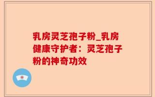 乳房灵芝孢子粉_乳房健康守护者：灵芝孢子粉的神奇功效