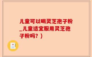儿童可以喝灵芝孢子粉_儿童适宜服用灵芝孢子粉吗？)