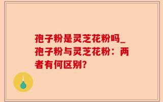 孢子粉是灵芝花粉吗_孢子粉与灵芝花粉：两者有何区别？